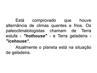 Está comprovado que houve
alternância de climas quentes e frios. Os
paleoclimatologistas chamam de Terra
estufa - "hothouse" - e Terra geladeira -
"icehouse“.
Atualmente o planeta está na situação
de geladeira.
 