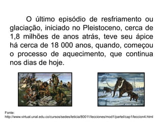 O último episódio de resfriamento ou
glaciação, iniciado no Pleistoceno, cerca de
1,8 milhões de anos atrás, teve seu ápice
há cerca de 18 000 anos, quando, começou
o processo de aquecimento, que continua
nos dias de hoje.
Fonte:
http://www.virtual.unal.edu.co/cursos/sedes/leticia/80011/lecciones/mod1/parteI/cap1/leccion4.html
 