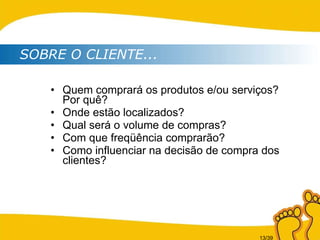 Quem comprará os produtos e/ou serviços? Por quê? Onde estão localizados? Qual será o volume de compras? Com que freqüência comprarão? Como influenciar na decisão de compra dos clientes? SOBRE O CLIENTE... 