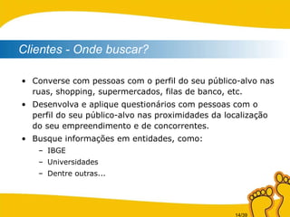 Converse com pessoas com o perfil do seu público-alvo nas ruas, shopping, supermercados, filas de banco, etc. Desenvolva e aplique questionários com pessoas com o perfil do seu público-alvo nas proximidades da localização do seu empreendimento e de concorrentes. Busque informações em entidades, como: IBGE Universidades Dentre outras... Clientes - Onde buscar? 