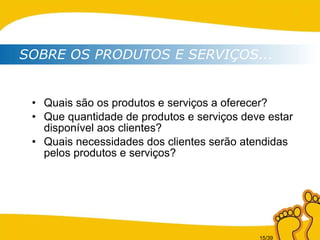 Quais são os produtos e serviços a oferecer? Que quantidade de produtos e serviços deve estar disponível aos clientes? Quais necessidades dos clientes serão atendidas pelos produtos e serviços? SOBRE OS PRODUTOS E SERVIÇOS... 