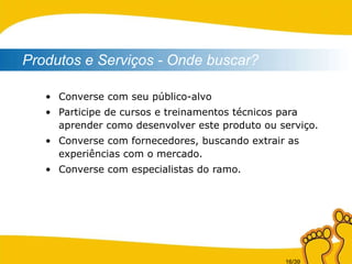Converse com seu público-alvo Participe de cursos e treinamentos técnicos para aprender como desenvolver este produto ou serviço. Converse com fornecedores, buscando extrair as experiências com o mercado. Converse com especialistas do ramo. Produtos e Serviços - Onde buscar? 