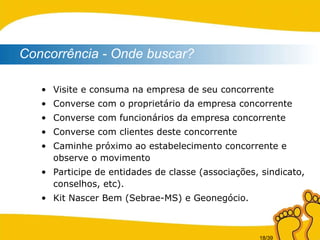 Visite e consuma na empresa de seu concorrente Converse com o proprietário da empresa concorrente Converse com funcionários da empresa concorrente Converse com clientes deste concorrente Caminhe próximo ao estabelecimento concorrente e observe o movimento Participe de entidades de classe (associações, sindicato, conselhos, etc). Kit Nascer Bem (Sebrae-MS) e Geonegócio. Concorrência - Onde buscar? 