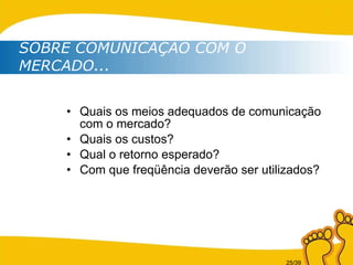Quais os meios adequados de comunicação com o mercado? Quais os custos? Qual o retorno esperado? Com que freqüência deverão ser utilizados? SOBRE COMUNICAÇÃO COM O MERCADO...   