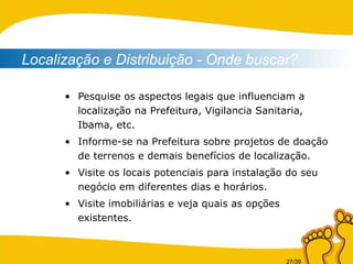 Pesquise os aspectos legais que influenciam a localização na Prefeitura, Vigilancia Sanitaria, Ibama, etc. Informe-se na Prefeitura sobre projetos de doação de terrenos e demais benefícios de localização. Visite os locais potenciais para instalação do seu negócio em diferentes dias e horários. Visite imobiliárias e veja quais as opções existentes. Localização e Distribuição - Onde buscar? 