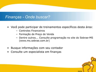 Você pode participar de treinamentos específicos desta área: Controles Financeiros Formação de Preço de Venda Dentre outros... Consulte programação no site do Sebrae-MS (www.ms.sebrae.com.br) Busque informações com seu contador Consulte um especialista em finanças Finanças - Onde buscar?   