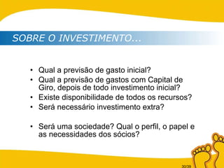 Qual a previsão de gasto inicial? Qual a previsão de gastos com Capital de Giro, depois de todo investimento inicial? Existe disponibilidade de todos os recursos? Será necessário investimento extra? Será uma sociedade? Qual o perfil, o papel e as necessidades dos sócios? SOBRE O INVESTIMENTO... 