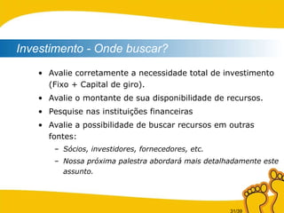 Avalie corretamente a necessidade total de investimento (Fixo + Capital de giro). Avalie o montante de sua disponibilidade de recursos. Pesquise nas instituições financeiras  Avalie a possibilidade de buscar recursos em outras fontes: Sócios, investidores, fornecedores, etc. Nossa próxima palestra abordará mais detalhadamente este assunto. Investimento - Onde buscar? 