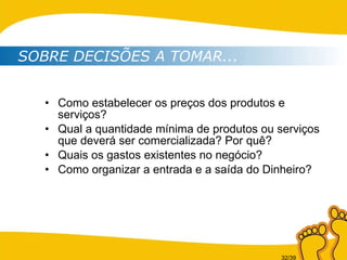 Como estabelecer os preços dos produtos e serviços? Qual a quantidade mínima de produtos ou serviços que deverá ser comercializada? Por quê? Quais os gastos existentes no negócio? Como organizar a entrada e a saída do Dinheiro? SOBRE DECISÕES A TOMAR... 