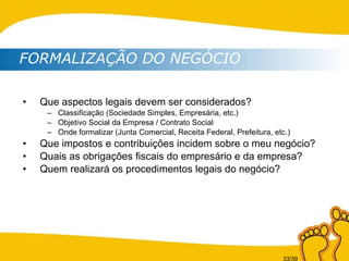 Que aspectos legais devem ser considerados? Classificação (Sociedade Simples, Empresária, etc.) Objetivo Social da Empresa / Contrato Social Onde formalizar (Junta Comercial, Receita Federal, Prefeitura, etc.) Que impostos e contribuições incidem sobre o meu negócio? Quais as obrigações fiscais do empresário e da empresa? Quem realizará os procedimentos legais do negócio? FORMALIZAÇÃO DO NEGÓCIO 