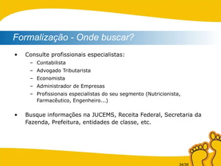 Consulte profissionais especialistas: Contabilista Advogado Tributarista Economista Administrador de Empresas Profissionais especialistas do seu segmento (Nutricionista, Farmacêutico, Engenheiro...) Busque informações na JUCEMS, Receita Federal, Secretaria da Fazenda, Prefeitura, entidades de classe, etc. Formalização - Onde buscar? 