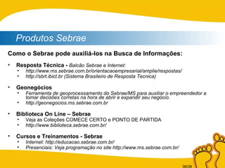 Produtos Sebrae Como o Sebrae pode auxiliá-los na Busca de Informações: Resposta Técnica -  Balcão Sebrae e Internet: http://www.ms.sebrae.com.br/orientacaoempresarial/amplie/respostas/ http://sbrt.ibict.br (Sistema Brasileiro de Resposta Tecnica) Geonegócios Ferramenta de geoprocessamento do Sebrae/MS para auxiliar o empreendedor a tomar decisões corretas na hora de abrir e expandir seu negócio. http://geonegocios.ms.sebrae.com.br Biblioteca On Line – Sebrae Veja as Coleções COMECE CERTO e PONTO DE PARTIDA http://www.biblioteca.sebrae.com.br/ Cursos e Treinamentos - Sebrae Internet: http://educacao.sebrae.com.br/ Presenciais: Veja programação no site http://www.ms.sebrae.com.br/ 