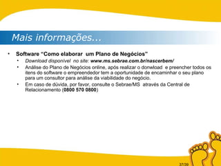 Mais informações... Software “Como elaborar  um Plano de Negócios” Download disponível  no site:  www.ms.sebrae.com.br/nascerbem/ Análise do Plano de Negócios online, após realizar o donwload  e preencher todos os itens do software o empreendedor tem a oportunidade de encaminhar o seu plano para um consultor para análise da viabilidade do negócio. Em caso de dúvida, por favor, consulte o Sebrae/MS  através da Central de Relacionamento ( 0800 570 0800 )  