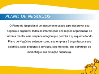 PLANO DE NEGÓCIOS O Plano de Negócios é um documento usado para descrever seu negócio e organizar todas as informações em seções organizadas de forma a manter uma seqüência lógica que permita a qualquer leitor do Plano de Negócios entender como sua empresa é organizada, seus objetivos, seus produtos e serviços, seu mercado, sua estratégia de marketing e sua situação financeira. 