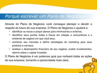 Através do Plano de Negócios você consegue planejar e decidir a respeito do futuro de sua empresa. O Plano de Negócios o ajudará a: identificar os riscos e propor planos para minimizá-los e evitá-los; identificar seus pontos fortes e fracos em relação a concorrência e o ambiente de negócio em que você atua; conhecer seu mercado e definir estratégias de marketing para seus produtos e serviços;  analisar o desempenho financeiro de seu negócio, avaliar investimentos, retorno sobre o capital investido; O Plano de Negócios é um poderoso guia que norteará todas as ações de sua empresa, tornando a oportunidade mais clara. Porque escrever um Plano de Negócios 