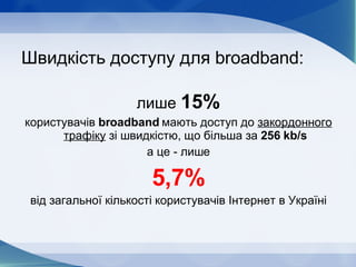 Швидкість доступу для  broadband : лише  15% користувачів  broadband   мають доступ до  закордонного трафіку  зі швидкістю, що більша за  256  kb/s а це - лише 5,7% від загальної кількості користувачів Інтернет в Україні 