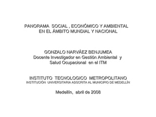 PANORAMA  SOCIAL , ECONÓMICO Y AMBIENTAL  EN EL ÁMBITO MUNDIAL Y NACIONAL GONZALO NARVÁEZ BENJUMEA Docente Investigador en Gestión Ambiental  y  Salud Ocupacional  en el ITM INSTITUTO  TECNOLOGICO  METROPOLITANO INSTITUCIÓN  UNIVERSITARIA ADSCRITA AL MUNICIPIO DE MEDELLÍN Medellín,  abril de 2008 