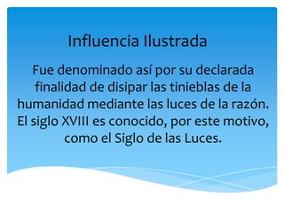 Influencia Ilustrada
   Fue denominado así por su declarada
    finalidad de disipar las tinieblas de la
humanidad mediante las luces de la razón.
El siglo XVIII es conocido, por este motivo,
          como el Siglo de las Luces.
 