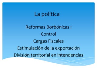 La política

      Reformas Borbónicas :
               Control
          Cargas Fiscales
 Estimulación de la exportación
División territorial en intendencias
 