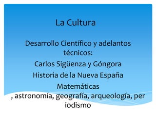 La Cultura

     Desarrollo Científico y adelantos
                 técnicos:
        Carlos Sigüenza y Góngora
       Historia de la Nueva España
               Matemáticas
, astronomía, geografía, arqueología, per
                  iodismo
 