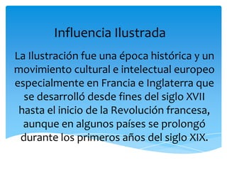 Influencia Ilustrada
La Ilustración fue una época histórica y un
movimiento cultural e intelectual europeo
especialmente en Francia e Inglaterra que
  se desarrolló desde fines del siglo XVII
 hasta el inicio de la Revolución francesa,
  aunque en algunos países se prolongó
 durante los primeros años del siglo XIX.
 