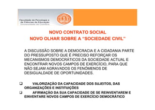 NOVO CONTRATO SOCIAL
  NOVO OLHAR SOBRE A “SOCIEDADE CIVIL”

A DISCUSSÃO SOBRE A DEMOCRACIA E A CIDADANIA PARTE
DO PRESSUPOSTO QUE É PRECISO REFORÇAR OS
MECANISMOS DEMOCRÁTICOS DA SOCIEDADE ACTUAL E
ENCONTRAR NOVOS CAMPOS DE EXERCÍCIO, PARA QUE
NÃO SEJAM AGRAVADOS OS FENÓMENOS DE
DESIGUALDADE DE OPORTUNIDADES.

    VALORIZAÇÃO DA CAPACIDADE DOS SUJEITOS, DAS
ORGANIZAÇÕES E INSTITUIÇÕES
    AFIRMAÇÃO DA SUA CAPACIDADE DE SE REINVENTAREM E
EINVENTARE NOVOS CAMPOS DE EXERCÍCIO DEMOCRÁTICO
 