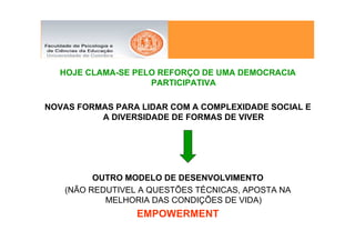 HOJE CLAMA-SE PELO REFORÇO DE UMA DEMOCRACIA
                   PARTICIPATIVA

NOVAS FORMAS PARA LIDAR COM A COMPLEXIDADE SOCIAL E
          A DIVERSIDADE DE FORMAS DE VIVER




         OUTRO MODELO DE DESENVOLVIMENTO
   (NÃO REDUTIVEL A QUESTÕES TÉCNICAS, APOSTA NA
           MELHORIA DAS CONDIÇÕES DE VIDA)
                 EMPOWERMENT
 