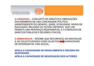 A CIDADANIA - CONJUNTO DE DIREITOS E OBRIGAÇÕES
DOS MEMBROS DE UMA COMUNIDADE POLÍTICA
(INDEPENDENTE DO GÉNERO, IDADE, ETNICIDADE, NÍVEIS DE
EDUCAÇÃO, RELIGIÃO OU OUTRO CRITÉRIO) QUE LHE
PERMITA UMA PERTENÇA RESPONSÁVEL E O EXERCÍCIO DE
DIREITOS PÚBLICOS E DEVERES CÍVICOS.

A DEMOCRACIA – REGIME QUE RECONHECE OS INDIVÍDUOS
E AS COLECTIVIDADES COMO SUJEITOS   CAPACIDADE
DE INTERAGIR NA VIDA SOCIAL.

APELA À CAPACIDADE DE ENVOLVIMENTO E DECISÃO NO
QUOTIDIANO
APELA À CAPACIDADE DE NEGOCIAÇÃO DOS ACTORES
 