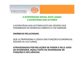 A INTERVENÇÃO SOCIAL ESTÁ LIGADA
            À ESTRATÉGIA DOS ACTORES

A ESTRATÉGIA DOS ACTORES ESTÁ NO CENTRO DOS
FENÓMENOS DO DESENVOLVIMENTO E FAZ EMERGIR

DINÂMICAS RELACIONAIS,

QUE ULTRAPASSAM A LÓGICA DAS FUNÇÕES ECONÓMICAS,
SOCIAIS OU CULTURAIS,

ATRAVESSADAS POR RELAÇÕES DE PODER E PELO JOGO
DE INTERESSES, RESULTANTE DA DIVERSIDADE DE
POSIÇÕES E INFLUÊNCIAS.
 
