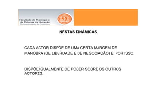 NESTAS DINÂMICAS



CADA ACTOR DISPÕE DE UMA CERTA MARGEM DE
MANOBRA (DE LIBERDADE E DE NEGOCIAÇÃO) E, POR ISSO,



DISPÕE IGUALMENTE DE PODER SOBRE OS OUTROS
ACTORES.
 