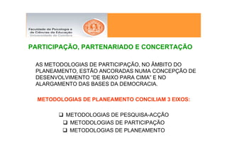 PARTICIPAÇÃO, PARTENARIADO E CONCERTAÇÃO

 AS METODOLOGIAS DE PARTICIPAÇÃO, NO ÂMBITO DO
 PLANEAMENTO, ESTÃO ANCORADAS NUMA CONCEPÇÃO DE
 DESENVOLVIMENTO “DE BAIXO PARA CIMA” E NO
 ALARGAMENTO DAS BASES DA DEMOCRACIA.

  METODOLOGIAS DE PLANEAMENTO CONCILIAM 3 EIXOS:

          METODOLOGIAS DE PESQUISA-ACÇÃO
           METODOLOGIAS DE PARTICIPAÇÃO
           METODOLOGIAS DE PLANEAMENTO
 