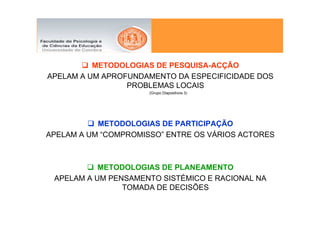 METODOLOGIAS DE PESQUISA-ACÇÃO
APELAM A UM APROFUNDAMENTO DA ESPECIFICIDADE DOS
                 PROBLEMAS LOCAIS
                      (Grupo Diapositivos 3)




           METODOLOGIAS DE PARTICIPAÇÃO
APELAM A UM “COMPROMISSO” ENTRE OS VÁRIOS ACTORES



           METODOLOGIAS DE PLANEAMENTO
 APELAM A UM PENSAMENTO SISTÉMICO E RACIONAL NA
                TOMADA DE DECISÕES
 
