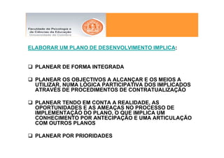 ELABORAR UM PLANO DE DESENVOLVIMENTO IMPLICA:


  PLANEAR DE FORMA INTEGRADA

  PLANEAR OS OBJECTIVOS A ALCANÇAR E OS MEIOS A
  UTILIZAR, NUMA LÓGICA PARTICIPATIVA DOS IMPLICADOS
  ATRAVÉS DE PROCEDIMENTOS DE CONTRATUALIZAÇÃO

  PLANEAR TENDO EM CONTA A REALIDADE, AS
  OPORTUNIDADES E AS AMEAÇAS NO PROCESSO DE
  IMPLEMENTAÇÃO DO PLANO, O QUE IMPLICA UM
  CONHECIMENTO POR ANTECIPAÇÃO E UMA ARTICULAÇÃO
  COM OUTROS PLANOS

  PLANEAR POR PRIORIDADES
 