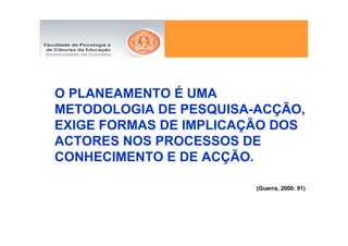 O PLANEAMENTO É UMA
METODOLOGIA DE PESQUISA-ACÇÃO,
EXIGE FORMAS DE IMPLICAÇÃO DOS
ACTORES NOS PROCESSOS DE
CONHECIMENTO E DE ACÇÃO.

                        (Guerra, 2000: 91)
 