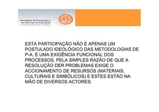 ESTA PARTICIPAÇÃO NÃO É APENAS UM
POSTULADO IDEOLÓGICO DAS METODOLOGIAS DE
P-A, É UMA EXIGÊNCIA FUNCIONAL DOS
PROCESSOS, PELA SIMPLES RAZÃO DE QUE A
RESOLUÇÃO DER PROBLEMAS EXIGE O
ACCIONAMENTO DE RESURSOS (MATERIAIS,
CULTURAIS E SIMBÓLICOS) E ESTES ESTÃO NA
MÃO DE DIVERSOS ACTORES.
 