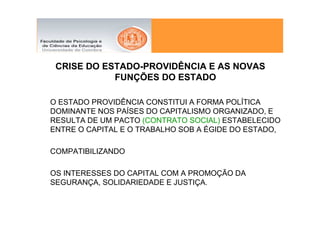 CRISE DO ESTADO-PROVIDÊNCIA E AS NOVAS
            FUNÇÕES DO ESTADO

O ESTADO PROVIDÊNCIA CONSTITUI A FORMA POLÍTICA
DOMINANTE NOS PAÍSES DO CAPITALISMO ORGANIZADO, E
RESULTA DE UM PACTO (CONTRATO SOCIAL) ESTABELECIDO
ENTRE O CAPITAL E O TRABALHO SOB A ÉGIDE DO ESTADO,

COMPATIBILIZANDO

OS INTERESSES DO CAPITAL COM A PROMOÇÃO DA
SEGURANÇA, SOLIDARIEDADE E JUSTIÇA.
 