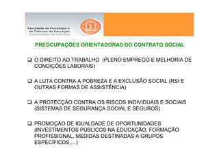 PREOCUPAÇÕES ORIENTADORAS DO CONTRATO SOCIAL

O DIREITO AO TRABALHO (PLENO EMPREGO E MELHORIA DE
CONDIÇÕES LABORAIS)

A LUTA CONTRA A POBREZA E A EXCLUSÃO SOCIAL (RSI E
OUTRAS FORMAS DE ASSISTÊNCIA)

A PROTECÇÃO CONTRA OS RISCOS INDIVIDUAIS E SOCIAIS
(SISTEMAS DE SEGURANÇA SOCIAL E SEGUROS)

PROMOÇÃO DE IGUALDADE DE OPORTUNIDADES
(INVESTIMENTOS PÚBLICOS NA EDUCAÇÃO, FORMAÇÃO
PROFISSIONAL, MEDIDAS DESTINADAS A GRUPOS
ESPECÍFICOS,…)
 