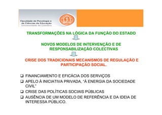 TRANSFORMAÇÕES NA LÓGICA DA FUNÇÃO DO ESTADO

       NOVOS MODELOS DE INTERVENÇÃO E DE
          RESPONSABILIZAÇÃO COLECTIVAS

CRISE DOS TRADICIONAIS MECANISMOS DE REGULAÇÃO E
                PARTICIPAÇÃO SOCIAL.

FINANCIAMENTO E EFICÁCIA DOS SERVIÇOS
APELO À INICIATIVA PRIVADA, “À ENERGIA DA SOCIEDADE
CIVIL”
CRISE DAS POLÍTICAS SOCIAIS PÚBLICAS
AUSÊNCIA DE UM MODELO DE REFERÊNCIA E DA IDEIA DE
INTERESSA PÚBLICO.
 