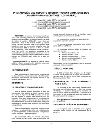 .
1
PREPARACIÓN DEL REPORTE INFORMATIVO EN FORMATO DE DOS
COLUMNAS (MANUSCRITO ESTILO “PAPER”).
Integrante 1 (Arial, 11 Pts, centrado)
e-mail: integrante1@institución (quitar hipervínculo)
Integrante 2 (Arial, 11 Pts, centrado)
e-mail: integrante2@institución (quitar hipervínculo)
Integrante 3 (Arial, 11 Pts, centrado)
RESUMEN: El resumen deberá estar escrito en
Arial, 9 Pts, cursiva y justificado en la columna del lado
izquierdo como se muestra en este documento. Se debe
de utilizar la palabra RESUMEN, como título en
mayúsculas, Arial, 9 Pts, cursiva, negritas y espacio
simple. La forma solicitada para los documentos esta
basada en parte en los formatos utilizados para los
documentos de la IEEE. El resumen no debe de exceder
de 150 palabras y debe establecer lo que fue hecho,
como fue hecho, los resultados principales y su
significado. No cite referencias en el resumen, ni borre el
espacio sobre el resumen. Dejar dos espacios en blanco
después del RESUMEN, para iniciar con el texto del
artículo.
PALABRAS CLAVE: Se sugiere no más de cuatro
palabras o frases cortas en orden alfabético, separadas
por comas, que representen su reporte.
1 INTRODUCCIÓN
Esta guía incluye las descripciones completas de
los tipos de letra, del espaciamiento, y la información
relacionada para elaborar sus reportes, basada en los
formatos utilizados por la IEEE.
2 FORMATO
2.1 CARACTERÍSTICAS GENERALES
Todo el material impreso, incluyendo el texto, las
ilustraciones, y los gráficos, se deben mantener dentro
de un área de impresión de 17,5 cm ancho por 23 cm
alto. No escriba, ni imprima nada fuera del área de
impresión. Todo texto debe estar en un formato de dos
columnas. Las columnas deberán ser 8 cm de ancho,
con una separación de 1 cm de espacio entre ellas y con
espaciamiento sencillo entre renglones. El texto debe
estar justificado.
Este documento es un ejemplo del formato con los
márgenes y la colocación del texto, éste está disponible
en formato de WORD. Contiene las líneas y los párrafos
con los márgenes y área de impresión.
Se recomienda utilizar el presente documento
como plantilla para MS Word
®
para la preparación del
reporte. Lo puede descargar y abrir la plantilla y copiar
su texto y las ilustraciones en la plantilla.
Las características generales del texto deben de
respetar los siguientes criterios:
Los escritos deben ser impresos en hojas tamaño
carta, (21.5 cm x 27.9 cm).
Los márgenes externos deben de respetar los
siguientes criterios:
Margen izquierdo: 2.5 cm.
Margen derecho: 2.0 cm.
Margen superior (página 1): 2.5 cm.
Margen superior (páginas 2-8): 2cm.
Margen inferior: 2.0 cm.
Mencione las figuras con la abreviatura: Fig. 2, a menos
que sea al inicio de la oración.
3 TÍTULO PRINCIPAL
El título principal debe empezar en el margen
superior de la primera de la página, en mayúsculas,
centrado, Arial de 14 Pts, negrita. Deje un espacio en
blanco después del título.
4 NOMBRES DE LOS INTEGRANTES Y
SUS E-MAIL
Los nombres de los participantes deberán estar
centrados bajo el título Arial de 11 Pts. Los correos
electrónicos se centrarán debajo de los nombres, en
Arial de 10 Pts., (quitar el hipervínculo). En seguida de la
información de los participantes dejar dos espacios en
blanco antes de texto principal.
Nota: Inicie con su(s) nombre(s) de pila seguido
de sus apellidos.
5 SEGUNDA Y PÁGINAS SIGUIENTES
Los márgenes para la segunda y las páginas
siguientes deben cumplir con los establecidos en el
punto 2.1.
 