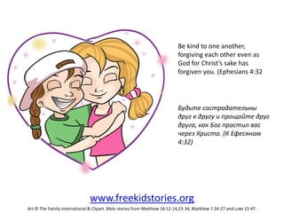 Be kind to one another,
forgiving each other even as
God for Christ’s sake has
forgiven you. (Ephesians 4:32
Будьте сострадательны
друг к другу и прощайте друг
друга, как Бог простил вас
через Христа. (К Ефесянам
4:32)
www.freekidstories.org
Art © The Family International & Clipart. Bible stories from Matthew 18:12-14,23-34, Matthew 7:24-27 and Luke 15:47.
 