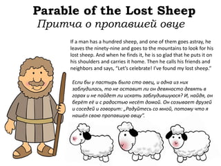 Parable of the Lost Sheep
If a man has a hundred sheep, and one of them goes astray, he
leaves the ninety-nine and goes to the mountains to look for his
lost sheep. And when he finds it, he is so glad that he puts it on
his shoulders and carries it home. Then he calls his friends and
neighbors and says, “Let’s celebrate! I’ve found my lost sheep.”
Притча о пропавшей овце
Если бы у пастырь было сто овец, и одна из них
заблудилась, то не оставит ли он девяносто девять в
горах и не пойдет ли искать заблудившуюся? И, найдя, он
берёт её и с радостью несёт домой. Он созывает друзей
и соседей и говорит: „Радуйтесь со мной, потому что я
нашёл свою пропавшую овцу”.
 