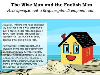 The Wise Man and the Foolish Man
Jesus said, “Anyone who hears and obeys
My teachings is like a wise person who
built a house on solid rock. Rain poured
down, rivers flooded, and winds beat
against that house. But it did not fall,
because it was built on solid rock.”
Иисус сказал: «Итак всякого, кто
слушает слова Мои сии и исполняет
их, уподоблю мужу благоразумному,
который построил дом свой на камне;
и пошел дождь, и разлились реки, и
подули ветры, и устремились на дом
тот, и он не упал, потому что
основан был на камне.
Благоразумный и безрассудный строитель
 