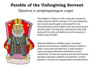 Parable of the Unforgiving Servant
The kingdom of Heaven is like a King who wanted to
settle accounts with his servants. As he was doing this,
one servant was brought in who owed him ten
thousand talents. But he didn’t have any money to pay
what he owed. The king then ordered him to be sold,
along with his wife and children and all he owned, in
order to pay the debt.
Притча о непрощающем слуге
Царство Небесное подобно царю, который
захотел сосчитаться с рабами своими. Когда он
стал с ними рассчитываться, к нему привели
слугу, который задолжал ему десять тысяч
талантов. Но так как слуга не мог расплатиться,
господин приказал продать его вместе с женой,
детьми и со всем его имуществом в уплату долга.
 