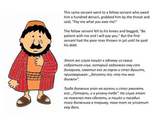 This same servant went to a fellow servant who owed
him a hundred denarii, grabbed him by the throat and
said, "Pay me what you owe me!"
The fellow servant fell to his knees and begged, "Be
patient with me and I will pay you." But the first
servant had the poor man thrown in jail until he paid
his debt.
Этот же слуга пошёл к одному из своих
собратьев-слуг, который задолжал ему сто
динариев, схватил его за горло и стал душить,
приговаривая: „Заплати то, что ты мне
должен”.
Тогда должник упал на колени и стал умолять
его: „Потерпи, и я уплачу тебе”. Но слуга этот
не пожелал так сделать, а пошёл и посадил
того должника в тюрьму, пока тот не уплатит
ему долг.
 