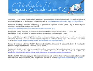 González, L., (2000). Célestin Freinet: impulsor de técnicas y tecnología para la escuela activa. Revista de Educación y Cultura de la
sección 47 del SNTE No. 12. Recuperado el 20 de abril de 2009, de: http://www.latarea.com.mx/articu/articu12/gonza12.htm
Hernández, P. (2008).El paradigma conductista y su aplicación en el proceso educativo. (Parte I, II y III) Revista Espacio
Logopédico. Recuperado el 20 de marzo de 2009, de:
http://www.espaciologopedico.com/articulos/articulos2.php?Id_articulo=1555
Hernández, G. (1998). Paradigmas en psicología de la educación. Editorial Paidos Educador. México. 1ª. Edición 1998.
Hernández, G. (2006). Paradigmas en psicología de la educación. Editorial Paidós. Barcelona, España.
Peletero, I. (2005) Pedagogía social y Didáctica crítica: consideraciones para una práctica educativa orientada a los sectores en
situación de desventaja y exclusión social. Revista de Investigación. No. 58 Dialnet. Unirioja España. Recuperado el 17 de abril de
2009, de: http://dialnet.unirioja.es/servlet/fichero_articulo?codigo=2051094&orden=69847
Picardo, O.; Escobar, J. y Balmore, R. (2004) Diccionario Enciclopédico de la ciencia de la Educación. Centro de Investigación
Educativa Colegio García Flamenco. 1ª. Edición. 2005. El Salvador.
Rodríguez, A. (2008) Vínculo entre la investigación-acción, el constructivismo y la didáctica crítica. Revista electrónica de
Pedagogía. Año 5, no. 10, enero-junio de 2008. Recuperado el 16 de abril de 2009, de:
http://www.odiseo.com.mx/articulos/vinculo-entre-investigacion-accionconstructivismo-didactica-critica
Sánchez, J. (2000). Publicaciones y ayudas didácticas para profesores. Sala de Prensa Web para Profesionales de la Comunicación
Iberoamericanos. Marzo 2000. Año III, Vol. 2. Recuperado el 17 de abril de 2009, de: http://www.saladeprensa.org/art112.htm
 