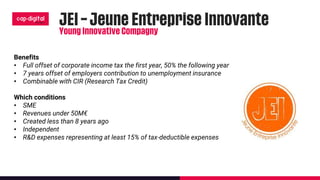 Benefits
• Full offset of corporate income tax the first year, 50% the following year
• 7 years offset of employers contribution to unemployment insurance
• Combinable with CIR (Research Tax Credit)
Which conditions
• SME
• Revenues under 50M€
• Created less than 8 years ago
• Independent
• R&D expenses representing at least 15% of tax-deductible expenses
 