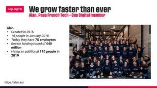 Alan
• Created in 2016
• 14 people in January 2018
• Today they have 75 employees
• Recent funding round of €40
million
• Hiring an additional 110 people in
2019
https://alan.eu/
 