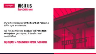 Our office is located at the hearth of Paris in a
Eiffel style architecture.
We will guide you to discover the Paris tech
ecosystem, get inspired & develop new
cooperation
 