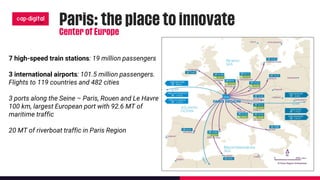 7 high-speed train stations: 19 million passengers
3 international airports: 101.5 million passengers.
Flights to 119 countries and 482 cities
3 ports along the Seine – Paris, Rouen and Le Havre
100 km, largest European port with 92.6 MT of
maritime traffic
20 MT of riverboat traffic in Paris Region
 