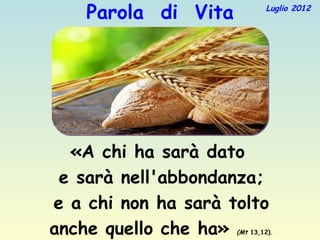 Parola di Vita           Luglio 2012




  «A chi ha sarà dato
 e sarà nell'abbondanza;
e a chi non ha sarà tolto
anche quello che ha» (Mt 13,12).
 